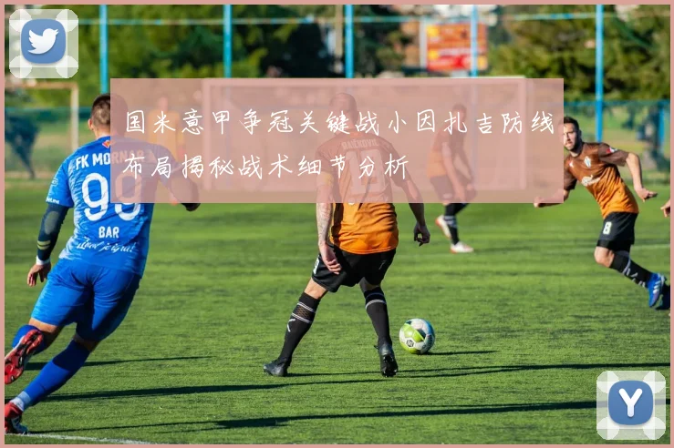国米意甲争冠关键战小因扎吉防线布局揭秘战术细节分析
